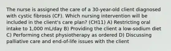 The nurse is assigned the care of a 30-year-old client diagnosed with cystic fibrosis (CF). Which nursing intervention will be included in the client's care plan? (CH11) A) Restricting oral intake to 1,000 mL/day B) Providing the client a low-sodium diet C) Performing chest physiotherapy as ordered D) Discussing palliative care and end-of-life issues with the client