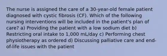 The nurse is assigned the care of a 30-year-old female patient diagnosed with cystic fibrosis (CF). Which of the following nursing interventions will be included in the patient's plan of care? a) Providing the patient with a low sodium diet b) Restricting oral intake to 1,000 mL/day c) Performing chest physiotherapy as ordered d) Discussing palliative care and end-of-life issues with the patient