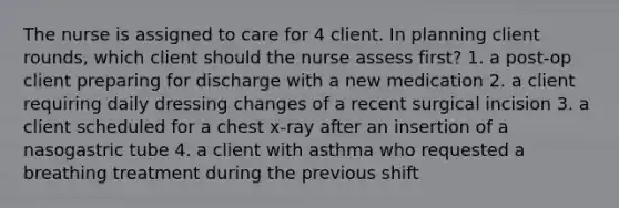 The nurse is assigned to care for 4 client. In planning client rounds, which client should the nurse assess first? 1. a post-op client preparing for discharge with a new medication 2. a client requiring daily dressing changes of a recent surgical incision 3. a client scheduled for a chest x-ray after an insertion of a nasogastric tube 4. a client with asthma who requested a breathing treatment during the previous shift