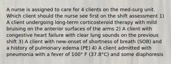 A nurse is assigned to care for 4 clients on the med-surg unit. Which client should the nurse see first on the shift assessment 1) A client undergoing long-term corticosteroid therapy with mild bruising on the anterior surfaces of the arms 2) A client with congestive heart failure with clear lung sounds on the previous shift 3) A client with new-onset of shortness of breath (SOB) and a history of pulmonary edema (PE) 4) A client admitted with pneumonia with a fever of 100° F (37.8°C) and some diaphoresis