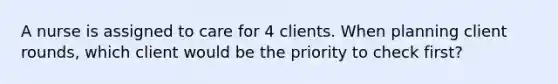 A nurse is assigned to care for 4 clients. When planning client rounds, which client would be the priority to check first?