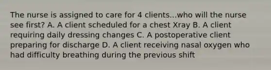 The nurse is assigned to care for 4 clients...who will the nurse see first? A. A client scheduled for a chest Xray B. A client requiring daily dressing changes C. A postoperative client preparing for discharge D. A client receiving nasal oxygen who had difficulty breathing during the previous shift