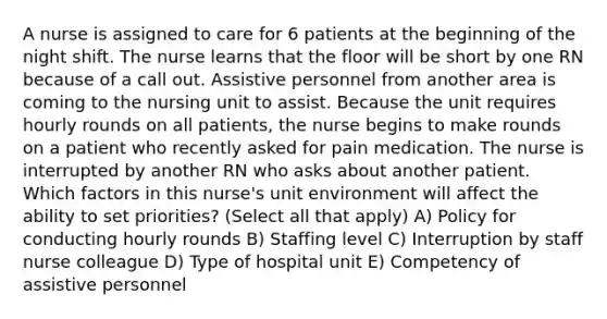 A nurse is assigned to care for 6 patients at the beginning of the night shift. The nurse learns that the floor will be short by one RN because of a call out. Assistive personnel from another area is coming to the nursing unit to assist. Because the unit requires hourly rounds on all patients, the nurse begins to make rounds on a patient who recently asked for pain medication. The nurse is interrupted by another RN who asks about another patient. Which factors in this nurse's unit environment will affect the ability to set priorities? (Select all that apply) A) Policy for conducting hourly rounds B) Staffing level C) Interruption by staff nurse colleague D) Type of hospital unit E) Competency of assistive personnel