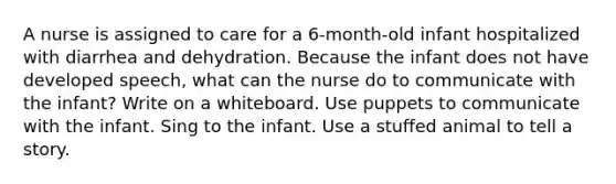 A nurse is assigned to care for a 6-month-old infant hospitalized with diarrhea and dehydration. Because the infant does not have developed speech, what can the nurse do to communicate with the infant? Write on a whiteboard. Use puppets to communicate with the infant. Sing to the infant. Use a stuffed animal to tell a story.