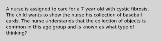 A nurse is assigned to care for a 7 year old with cystic fibrosis. The child wants to show the nurse his collection of baseball cards. The nurse understands that the collection of objects is common in this age group and is known as what type of thinking?