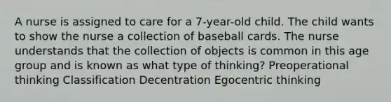 A nurse is assigned to care for a 7-year-old child. The child wants to show the nurse a collection of baseball cards. The nurse understands that the collection of objects is common in this age group and is known as what type of thinking? Preoperational thinking Classification Decentration Egocentric thinking