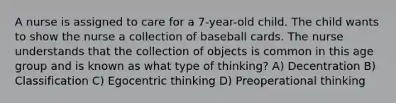 A nurse is assigned to care for a 7-year-old child. The child wants to show the nurse a collection of baseball cards. The nurse understands that the collection of objects is common in this age group and is known as what type of thinking? A) Decentration B) Classification C) Egocentric thinking D) Preoperational thinking