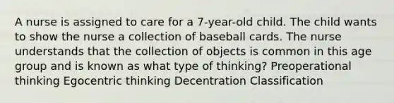 A nurse is assigned to care for a 7-year-old child. The child wants to show the nurse a collection of baseball cards. The nurse understands that the collection of objects is common in this age group and is known as what type of thinking? Preoperational thinking Egocentric thinking Decentration Classification