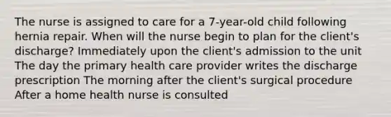 The nurse is assigned to care for a 7-year-old child following hernia repair. When will the nurse begin to plan for the client's discharge? Immediately upon the client's admission to the unit The day the primary health care provider writes the discharge prescription The morning after the client's surgical procedure After a home health nurse is consulted