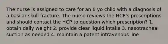 The nurse is assigned to care for an 8 yo child with a diagnosis of a basilar skull fracture. The nurse reviews the HCP's prescriptions and should contact the HCP to question which prescription? 1. obtain daily weight 2. provide clear liquid intake 3. nasotracheal suction as needed 4. maintain a patent intravenous line