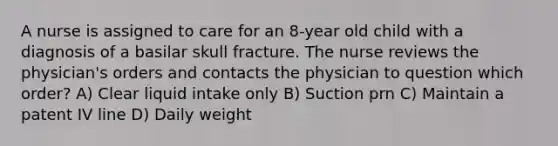 A nurse is assigned to care for an 8-year old child with a diagnosis of a basilar skull fracture. The nurse reviews the physician's orders and contacts the physician to question which order? A) Clear liquid intake only B) Suction prn C) Maintain a patent IV line D) Daily weight