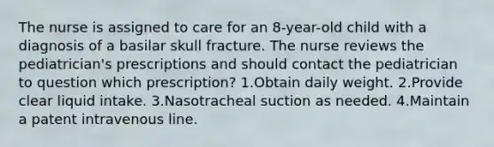 The nurse is assigned to care for an 8-year-old child with a diagnosis of a basilar skull fracture. The nurse reviews the pediatrician's prescriptions and should contact the pediatrician to question which prescription? 1.Obtain daily weight. 2.Provide clear liquid intake. 3.Nasotracheal suction as needed. 4.Maintain a patent intravenous line.