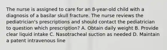 The nurse is assigned to care for an 8-year-old child with a diagnosis of a basilar skull fracture. The nurse reviews the pediatrician's prescriptions and should contact the pediatrician to question which prescription? A. Obtain daily weight B. Provide clear liquid intake C. Nasotracheal suction as needed D. Maintain a patent intravenous line