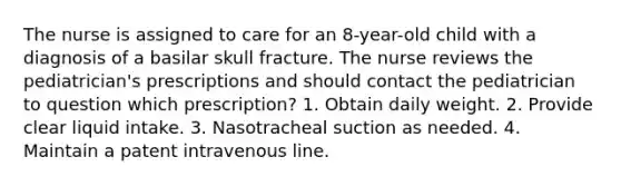 The nurse is assigned to care for an 8-year-old child with a diagnosis of a basilar skull fracture. The nurse reviews the pediatrician's prescriptions and should contact the pediatrician to question which prescription? 1. Obtain daily weight. 2. Provide clear liquid intake. 3. Nasotracheal suction as needed. 4. Maintain a patent intravenous line.