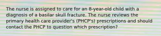 The nurse is assigned to care for an 8-year-old child with a diagnosis of a basilar skull fracture. The nurse reviews the primary health care provider's (PHCP's) prescriptions and should contact the PHCP to question which prescription?