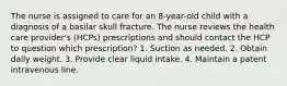 The nurse is assigned to care for an 8-year-old child with a diagnosis of a basilar skull fracture. The nurse reviews the health care provider's (HCPs) prescriptions and should contact the HCP to question which prescription? 1. Suction as needed. 2. Obtain daily weight. 3. Provide clear liquid intake. 4. Maintain a patent intravenous line.