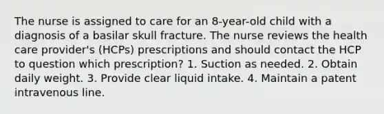 The nurse is assigned to care for an 8-year-old child with a diagnosis of a basilar skull fracture. The nurse reviews the health care provider's (HCPs) prescriptions and should contact the HCP to question which prescription? 1. Suction as needed. 2. Obtain daily weight. 3. Provide clear liquid intake. 4. Maintain a patent intravenous line.