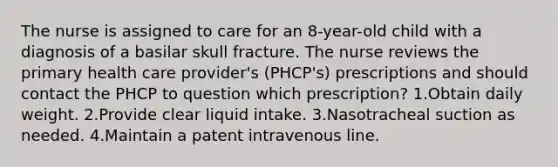 The nurse is assigned to care for an 8-year-old child with a diagnosis of a basilar skull fracture. The nurse reviews the primary health care provider's (PHCP's) prescriptions and should contact the PHCP to question which prescription? 1.Obtain daily weight. 2.Provide clear liquid intake. 3.Nasotracheal suction as needed. 4.Maintain a patent intravenous line.