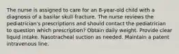 The nurse is assigned to care for an 8-year-old child with a diagnosis of a basilar skull fracture. The nurse reviews the pediatrician's prescriptions and should contact the pediatrician to question which prescription? Obtain daily weight. Provide clear liquid intake. Nasotracheal suction as needed. Maintain a patent intravenous line.