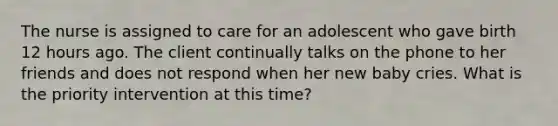 The nurse is assigned to care for an adolescent who gave birth 12 hours ago. The client continually talks on the phone to her friends and does not respond when her new baby cries. What is the priority intervention at this time?