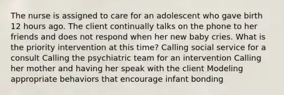 The nurse is assigned to care for an adolescent who gave birth 12 hours ago. The client continually talks on the phone to her friends and does not respond when her new baby cries. What is the priority intervention at this time? Calling social service for a consult Calling the psychiatric team for an intervention Calling her mother and having her speak with the client Modeling appropriate behaviors that encourage infant bonding