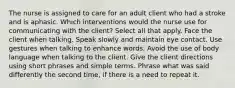 The nurse is assigned to care for an adult client who had a stroke and is aphasic. Which interventions would the nurse use for communicating with the client? Select all that apply. Face the client when talking. Speak slowly and maintain eye contact. Use gestures when talking to enhance words. Avoid the use of body language when talking to the client. Give the client directions using short phrases and simple terms. Phrase what was said differently the second time, if there is a need to repeat it.