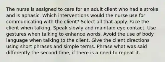 The nurse is assigned to care for an adult client who had a stroke and is aphasic. Which interventions would the nurse use for communicating with the client? Select all that apply. Face the client when talking. Speak slowly and maintain eye contact. Use gestures when talking to enhance words. Avoid the use of body language when talking to the client. Give the client directions using short phrases and simple terms. Phrase what was said differently the second time, if there is a need to repeat it.