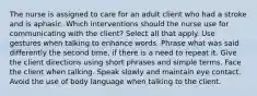 The nurse is assigned to care for an adult client who had a stroke and is aphasic. Which interventions should the nurse use for communicating with the client? Select all that apply. Use gestures when talking to enhance words. Phrase what was said differently the second time, if there is a need to repeat it. Give the client directions using short phrases and simple terms. Face the client when talking. Speak slowly and maintain eye contact. Avoid the use of body language when talking to the client.