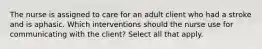 The nurse is assigned to care for an adult client who had a stroke and is aphasic. Which interventions should the nurse use for communicating with the client? Select all that apply.