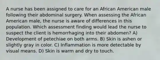 A nurse has been assigned to care for an African American male following their abdominal surgery. When assessing the African American male, the nurse is aware of differences in this population. Which assessment finding would lead the nurse to suspect the client is hemorrhaging into their abdomen? A) Development of petechiae on both arms. B) Skin is ashen or slightly gray in color. C) Inflammation is more detectable by visual means. D) Skin is warm and dry to touch.