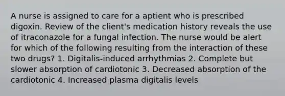 A nurse is assigned to care for a aptient who is prescribed digoxin. Review of the client's medication history reveals the use of itraconazole for a fungal infection. The nurse would be alert for which of the following resulting from the interaction of these two drugs? 1. Digitalis-induced arrhythmias 2. Complete but slower absorption of cardiotonic 3. Decreased absorption of the cardiotonic 4. Increased plasma digitalis levels