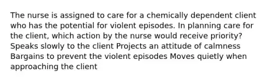 The nurse is assigned to care for a chemically dependent client who has the potential for violent episodes. In planning care for the client, which action by the nurse would receive priority? Speaks slowly to the client Projects an attitude of calmness Bargains to prevent the violent episodes Moves quietly when approaching the client