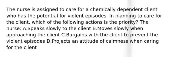 The nurse is assigned to care for a chemically dependent client who has the potential for violent episodes. In planning to care for the client, which of the following actions is the priority? The nurse: A.Speaks slowly to the client B.Moves slowly when approaching the client C.Bargains with the client to prevent the violent episodes D.Projects an attitude of calmness when caring for the client