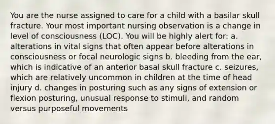 You are the nurse assigned to care for a child with a basilar skull fracture. Your most important nursing observation is a change in level of consciousness (LOC). You will be highly alert for: a. alterations in vital signs that often appear before alterations in consciousness or focal neurologic signs b. bleeding from the ear, which is indicative of an anterior basal skull fracture c. seizures, which are relatively uncommon in children at the time of head injury d. changes in posturing such as any signs of extension or flexion posturing, unusual response to stimuli, and random versus purposeful movements