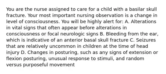 You are the nurse assigned to care for a child with a basilar skull fracture. Your most important nursing observation is a change in level of consciousness. You will be highly alert for: A. Alterations in vital signs that often appear before alterations in consciousness or focal neurologic signs B. Bleeding from the ear, which is indicative of an anterior basal skull fracture C. Seizures that are relatively uncommon in children at the time of head injury D. Changes in posturing, such as any signs of extension or flexion posturing, unusual response to stimuli, and random versus purposeful movement