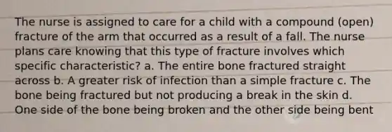 The nurse is assigned to care for a child with a compound (open) fracture of the arm that occurred as a result of a fall. The nurse plans care knowing that this type of fracture involves which specific characteristic? a. The entire bone fractured straight across b. A greater risk of infection than a simple fracture c. The bone being fractured but not producing a break in the skin d. One side of the bone being broken and the other side being bent