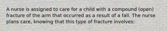 A nurse is assigned to care for a child with a compound (open) fracture of the arm that occurred as a result of a fall. The nurse plans care, knowing that this type of fracture involves: