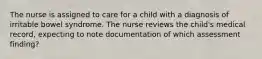 The nurse is assigned to care for a child with a diagnosis of irritable bowel syndrome. The nurse reviews the child's medical record, expecting to note documentation of which assessment finding?