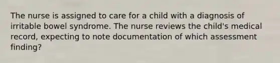 The nurse is assigned to care for a child with a diagnosis of irritable bowel syndrome. The nurse reviews the child's medical record, expecting to note documentation of which assessment finding?