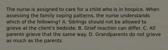 The nurse is assigned to care for a child who is in hospice. When assessing the family coping patterns, the nurse understands which of the following? A. Siblings should not be allowed to grieve at the client's bedside. B. Grief reaction can differ. C. All parents grieve that the same way. D. Grandparents do not grieve as much as the parents