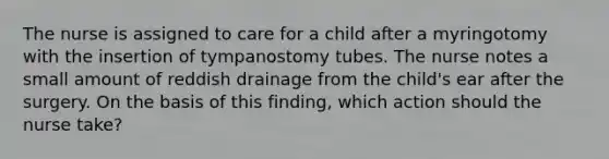 The nurse is assigned to care for a child after a myringotomy with the insertion of tympanostomy tubes. The nurse notes a small amount of reddish drainage from the child's ear after the surgery. On the basis of this finding, which action should the nurse take?