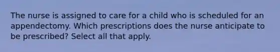 The nurse is assigned to care for a child who is scheduled for an appendectomy. Which prescriptions does the nurse anticipate to be prescribed? Select all that apply.