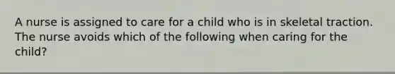 A nurse is assigned to care for a child who is in skeletal traction. The nurse avoids which of the following when caring for the child?