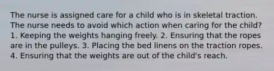 The nurse is assigned care for a child who is in skeletal traction. The nurse needs to avoid which action when caring for the child? 1. Keeping the weights hanging freely. 2. Ensuring that the ropes are in the pulleys. 3. Placing the bed linens on the traction ropes. 4. Ensuring that the weights are out of the child's reach.