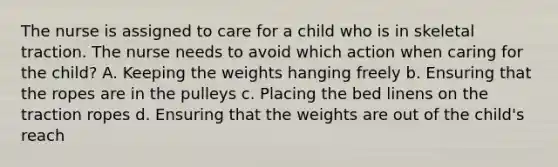 The nurse is assigned to care for a child who is in skeletal traction. The nurse needs to avoid which action when caring for the child? A. Keeping the weights hanging freely b. Ensuring that the ropes are in the pulleys c. Placing the bed linens on the traction ropes d. Ensuring that the weights are out of the child's reach