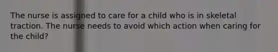 The nurse is assigned to care for a child who is in skeletal traction. The nurse needs to avoid which action when caring for the child?