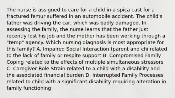 The nurse is assigned to care for a child in a spica cast for a fractured femur suffered in an automobile accident. The​ child's father was driving the​ car, which was badly damaged. In assessing the​ family, the nurse learns that the father just recently lost his job and the mother has been working through a​ "temp" agency. Which nursing diagnosis is most appropriate for this​ family? A. Impaired Social Interaction​ (parent and chilrelated to the lack of family or respite support B. Compromised Family Coping related to the effects of multiple simultaneous stressors C. Caregiver Role Strain related to a child with a disability and the associated financial burden D. Interrupted Family Processes related to child with a significant disability requiring alteration in family functioning