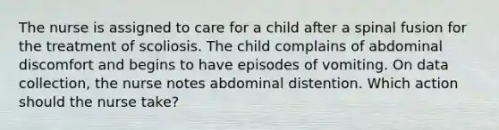 The nurse is assigned to care for a child after a spinal fusion for the treatment of scoliosis. The child complains of abdominal discomfort and begins to have episodes of vomiting. On data collection, the nurse notes abdominal distention. Which action should the nurse take?