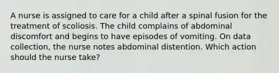 A nurse is assigned to care for a child after a spinal fusion for the treatment of scoliosis. The child complains of abdominal discomfort and begins to have episodes of vomiting. On data collection, the nurse notes abdominal distention. Which action should the nurse take?