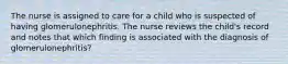 The nurse is assigned to care for a child who is suspected of having glomerulonephritis. The nurse reviews the child's record and notes that which finding is associated with the diagnosis of glomerulonephritis?